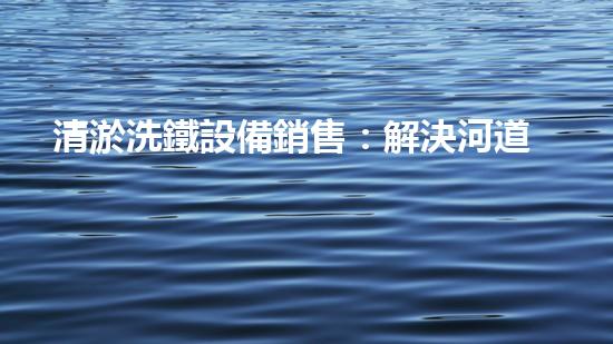 清淤洗鐵設備銷售：解決河道堵塞難題，助力水環(huán)境治理！
